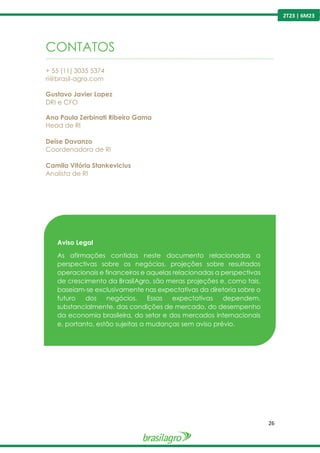 26
2T23 | 6M23
CONTATOS
----------------------------------------------------------------------------------------------------------------------------------------------------------------
+ 55 (11) 3035 5374
ri@brasil-agro.com
Gustavo Javier Lopez
DRI e CFO
Ana Paula Zerbinati Ribeiro Gama
Head de RI
Deise Davanzo
Coordenadora de RI
Camila Vitória Stankevicius
Analista de RI
Aviso Legal
As afirmações contidas neste documento relacionadas a
perspectivas sobre os negócios, projeções sobre resultados
operacionais e financeiros e aquelas relacionadas a perspectivas
de crescimento da BrasilAgro, são meras projeções e, como tais,
baseiam-se exclusivamente nas expectativas da diretoria sobre o
futuro dos negócios. Essas expectativas dependem,
substancialmente, das condições de mercado, do desempenho
da economia brasileira, do setor e dos mercados internacionais
e, portanto, estão sujeitas a mudanças sem aviso prévio.
 