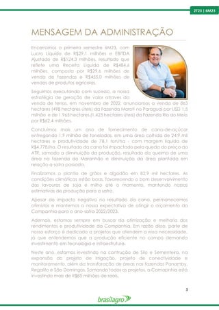 3
2T23 | 6M23
MENSAGEM DA ADMINISTRAÇÃO
---------------------------------------------------------------------------------------------------------------------------------------------------------------
Encerramos o primeiro semestre 6M23, com
Lucro Líquido de R$29,1 milhões e EBITDA
Ajustado de R$124,3 milhões, resultado que
reflete uma Receita Líquida de R$484,6
milhões, composta por R$29,6 milhões de
venda de fazendas e R$455,0 milhões de
vendas de produtos agrícolas.
Seguimos executando com sucesso, a nossa
estratégia de geração de valor atraves da
venda de terras, em novembro de 2022, anunciamos a venda de 863
hectares (498 hectares úteis) da Fazenda Morotí no Paraguai por USD 1,5
milhão e de 1.965 hectares (1.423 hectares úteis) da Fazenda Rio do Meio
por R$62,4 milhões.
Concluímos mais um ano de fornecimento de cana-de-açúcar
entregando 1,9 milhão de toneladas, em uma área colhida de 24,9 mil
hectares e produtividade de 78,1 ton/ha - com margem líquida de
R$4.778/ha. O resultado da cana foi impactado pela queda do preço do
ATR, somado a diminuição da produção, resultado da queima de uma
área na fazenda do Maranhão e diminuição da área plantada em
relação a safra passada.
Finalizamos o plantio de grãos e algodão em 82,9 mil hectares. As
condições climáticas estão boas, favorecendo o bom desenvolvimento
das lavouras de soja e milho até o momento, mantendo nossas
estimativas de produção para a safra.
Apesar do impacto negativo no resultado da cana, permanecemos
otimistas e mantemos a nossa expectativa de atingir o orçamento da
Companhia para o ano-safra 2022/2023.
Ademais, estamos sempre em busca da otimização e melhoria dos
rendimentos e produtividade da Companhia. Em razão disso, parte de
nosso esforço é dedicado a projetos que atendem a essa necessidade,
já que entendemos que a produção eficiente no campo demanda
investimento em tecnologia e infraestrutura.
Neste ano, estamos investindo na contrução de Silo e Sementeira, na
expansão do projeto de Irrigação, projeto de conectividade e
monitoramento, além da transforação de áreas nas fazendas Panamby,
Regalito e São Domingos. Somando todos os projetos, a Comapnhia está
investindo mais de R$85 milhões de reais.
 