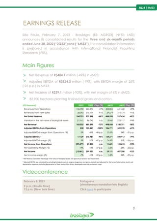 2
2Q23 | 6M23
EARNINGS RELEASE
----------------------------------------------------------------------------------------------------------------------------------------------------------------
São Paulo, February 7, 2023 - BrasilAgro (B3: AGRO3) (NYSE: LND)
announces its consolidated results for the three and six-month periods
ended June 30, 2022 (“2Q23”) and (“6M23”). The consolidated information
is prepared in accordance with International Financial Reporting
Standards (IFRS).
Main Figures
----------------------------------------------------------------------------------------------------------------------------------------------------------------
Net Revenue of R$484.6 million (-49%) in 6M23;
Adjusted EBITDA of R$124.3 million (-79%), with EBITDA margin of 25%
(-26 p.p.) in 6M23;
Net Income of R$29.1 million (-93%), with net margin of 6% in 6M23;
82,900 hectares planting finished of grains and cotton.
Videoconference
----------------------------------------------------------------------------------------------------------------------------------------------------------------
February 8, 2023
2 p.m. (Brasília time)
12 p.m. (New York time)
Portuguese
(simultaneous translation into English)
Click here to participate
(R$ thousand) 2Q23 2Q22 Chg. (%) 6M23 6M22 Chg. (%)
Revenues from Operations 156.700 263.374 -41% 455.024 641.460 -29%
Revenues from Farm Sales 28.093 316.174 -91% 29.574 316.174 -91%
Net Sales Revenue 184.793 579.548 -68% 484.598 957.634 -49%
Variation in the fair value of biological assets (1.761) 86.042 n.a. 13.960 223.117 -94%
Net Revenue¹ 183.032 665.590 -73% 498.558 1.180.751 -58%
Adjusted EBITDA from Operations 530 125.447 -100% 106.771 349.378 -69%
Adjusted EBITDA Margin from Operations (%) 0% 48% -48 p.p. 23,5% 54% -31 p.p.
Adjusted EBITDA² 17.129 376.981 -95% 124.271 600.912 -79%
Adjusted EBITDA Margin (%) 9% 57% -47 p.p. 24,9% 51% -26 p.p.
Net Income from Operations (29.479) 47.803 n.a. 11.621 155.674 -93%
Net Operating Margin (%) -19% 18% -37 p.p. 2,6% 24% -22 p.p.
Net Income (12.881) 299.337 n.a. 29.121 407.208 -93%
Net Income Margin (%) -7% 45% -52 p.p. 5,8% 34% -29 p.p.
¹ Net Revenue: Considers the change in fair value of biological assets and agricultural product and Impairment.
² Adjusted EBITDA was calculated by excluding biological assets in progress (sugarcane and grains planted) and adjusted for the harvest’s derivative results and
depreciation expenses, including depreciation of fixed assets of the farms, developed areas and permanent crops.
 