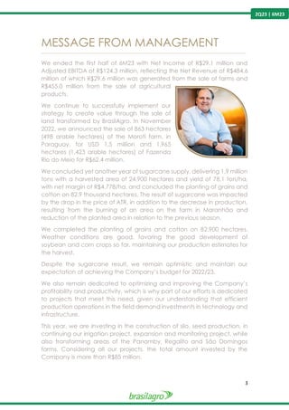 3
2Q23 | 6M23
MESSAGE FROM MANAGEMENT
---------------------------------------------------------------------------------------------------------------------------------------------------------------
We ended the first half of 6M23 with Net Income of R$29.1 million and
Adjusted EBITDA of R$124.3 million, reflecting the Net Revenue of R$484.6
million of which R$29.6 million was generated from the sale of farms and
R$455.0 million from the sale of agricultural
products.
We continue to successfully implement our
strategy to create value through the sale of
land transformed by BrasilAgro. In November
2022, we announced the sale of 863 hectares
(498 arable hectares) of the Morotí farm, in
Paraguay, for USD 1,5 million and 1,965
hectares (1,423 arable hectares) of Fazenda
Rio do Meio for R$62.4 million.
We concluded yet another year of sugarcane supply, delivering 1.9 million
tons with a harvested area of 24,900 hectares and yield of 78.1 ton/ha,
with net margin of R$4,778/ha, and concluded the planting of grains and
cotton on 82,9 thousand hectares. The result of sugarcane was impacted
by the drop in the price of ATR, in addition to the decrease in production,
resulting from the burning of an area on the farm in Maranhão and
reduction of the planted area in relation to the previous season.
We completed the planting of grains and cotton on 82,900 hectares.
Weather conditions are good, favoring the good development of
soybean and corn crops so far, maintaining our production estimates for
the harvest.
Despite the sugarcane result, we remain optimistic and maintain our
expectation of achieving the Company’s budget for 2022/23.
We also remain dedicated to optimizing and improving the Company’s
profitability and productivity, which is why part of our efforts is dedicated
to projects that meet this need, given our understanding that efficient
production operations in the field demand investments in technology and
infrastructure.
This year, we are investing in the construction of silo, seed production, in
continuing our irrigation project, expansion and monitoring project, while
also transforming areas of the Panamby, Regalito and São Domingos
farms. Considering all our projects, the total amount invested by the
Company is more than R$85 million.
 