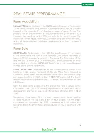 5
2Q23 | 6M23
REAL ESTATE PERFORMANCE
---------------------------------------------------------------------------------------------------------------------------------------------------------------
Farm Acquisition
PANAMBY FARM: As disclosed in the 1Q23 Earnings Release, on September
15, we announced the acquisition of Fazenda Panamby, a rural property
located in the municipality of Querência, state of Mato Grosso. The
property has an arable area of 5.4 thousand hectares (total area of 10.8
thousand hectares), of which 80% are suitable for second crop. The
acquisition value is R$285.6 million (302 soybean bags per arable hectare),
which will be paid in two installments, a down payment and an annual
installment.
Farm Sale
MOROTÍ FARM: As disclosed in the 1Q23 Earnings Release, on November
8, we announced the sale of 863 hectares (498 arable hectares) of
Fazenda Morotí, a property located in Paraguay. The face value of the
sale was US$1.5 million (~U$1.7 thousand/ha). The buyer made an initial
payment in the amount of US$748,500. The remaining balance will be paid
in three equal annual installments.
RIO DO MEIO FARM: On November 17, we announced the sale of 1,965
hectares (1,423 arable hectares) of Rio do Meio Farm, located in
Correntina, Bahia state. The total amount of the sale is 291 soybean bags
per arable hectare or R$62,4 million (~R$43,900/arable ha). The buyer
already made an initial payment of R$17.7 million. The duration of this sale
is 2.38 years.
From the accounting perspective, this plot of the Farm is valued in the
Company’s books at R$17.8 million (acquisition cost + investments net of
depreciation) and has an expected Internal Rate of Return (IRR) in R$ of
52.4%.
The delivery of ownership of the areas and, consequently, the recognition
of sales revenue, will be carried out in four stages. The first stage
completed on November 14, 2022, a revenue of R$20 million was
recognized and the other stages are scheduled for July of each year until
2025.
 
