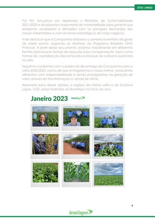 4
2T23 | 6M23
Por fim, lançamos em dezembro o Relatório de Sustentabilidade
2021/2022 e atualizamos nossa matriz de materialidade para garantir que
estejamos atualizados e alinhados com as principais demandas dos
nossos stakeholders e com os temas estratégicos do nosso negócio.
Vale destacar que a Companhia elaborou o primeiro inventário de gases
de efeito estufa, seguindo as diretrizes do Programa Brasileiro GHG
Protocol. A partir desse documento, estamos trabalhando em diferentes
frentes para buscar formas de redução e/ou compensação, bem como
formas de capitalização das remoções e estoque de carbono existentes
no solo.
Seguimos confiantes com o potencial de entraga da Companhia para a
safra 2022/2023, certos de que entregaremos o nosso melhor, produzindo
alimentos com responsabilidade e sendo protagonistas na geração de
valor atraves da transformaçao e venda de terras.
Aproveito para deixar abaixo, o registro da minha visita e do Gustavo
Lopez, CFO, pelas fazendas da BrasilAgro no início do ano.
 