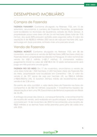5
2T23 | 6M23
DESEMPENHO IMOBILIÁRIO
---------------------------------------------------------------------------------------------------------------------------------------------------------------
Compra de Fazenda
FAZENDA PANAMBY: Conforme divulgado no Release 1T23, em 15 de
setembro, anunciamos a compra da Fazenda Panamby, propriedade
rural localizada no Município de Querência, estado do Mato Grosso. A
propriedade possui uma área útil de 5,4 mil hectares (área total de 10,8
mil ha), dos quais 80% possuem aptidão para segunda safra. O valor da
aquisição é de R$285,6 milhões (302 sacas de soja por hectare útil), que
será pago em duas parcelas, entrada mais uma parcela anual.
Venda de Fazenda
FAZENDA MOROTÍ: Conforme divulgado no Release 1T23, em 08 de
novembro, anunciamos e venda de 863 hectares (498 hectares úteis) da
Fazenda Morotí, propriedade localizada no Paraguai. O valor nominal da
venda foi US$1,5 milhão (~U$1,7 mil/ha). O comprador realizou
pagamento inicial no valor de US$748,5 mil. O saldo remanescente será
pago em três parcelas anuais iguais.
FAZENDA RIO DO MEIO: Em 17 de novembro, anunciamos a venda de
uma área total de 1.965 hectares (1.423 hectares úteis) da Fazenda Rio
do Meio, propriedade rural localizada em Correntina – BA. O valor da
venda é de 291 sacas de soja por hectare útil, ou R$62,4 milhões
(~R$43.900/ha útil). O duration (tempo médio de recebimento) desta
venda é de 2,38 anos.
Do ponto de vista contábil, o valor desta área da Fazenda nos livros da
companhia é de R$17,8 milhões (aquisição + investimentos líquidos de
depreciação e tem uma TIR (Taxa Interna de Retorno) esperada em Reais
de 52,4%.
A entrega da posse das áreas e, consequentemente, o reconhecimento
da receita de venda, será realizada em quatro etapas. A primeira etapa
concluída em 14 de novembro de 2022 foi reconhecida uma receita de
R$20 milhões e as demais fases estão previstas para julho de cada ano
até 2025.
 
