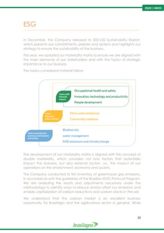 23
2Q23 | 6M23
ESG
---------------------------------------------------------------------------------------------------------------------------------------------------------------
In December, the Company released its 2021/22 Sustainability Report,
which presents our commitments, policies and actions and highlights our
strategy to ensure the sustainability of the business.
This year, we updated our materiality matrix to ensure we are aligned with
the main demands of our stakeholders and with the topics of strategic
importance to our business.
The topics considered material follow:
The development of our materiality matrix is aligned with the concept of
double materiality, which considers not only factors that potentially
impact the business, but also external factors, i.e., the impact of our
operations on the environment, economy and society.
The Company conducted its first inventory of greenhouse gas emissions,
in accordance with the guidelines of the Brazilian GHG Protocol Program.
We are analyzing the results and adjustments necessary under the
methodology to identify ways to reduce and/or offset our emissions and
enable capitalization of carbon reductions and carbon stocks in the soil.
We understand that the carbon market is an excellent business
opportunity for BrasilAgro and the agribusiness sector in general. While
 