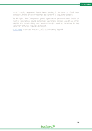 24
2Q23 | 6M23
most industry segments have been striving to reduce or offset their
emissions, there are activities that do not emit or sequester carbon.
In this light, the Company’s good agricultural practices and areas of
native vegetation could potentially generate carbon credits or other
credits for sustainability and environmental services, whether in the
voluntary or future regulated market.
Click here to access the 2021/2022 Sustainability Report.
 