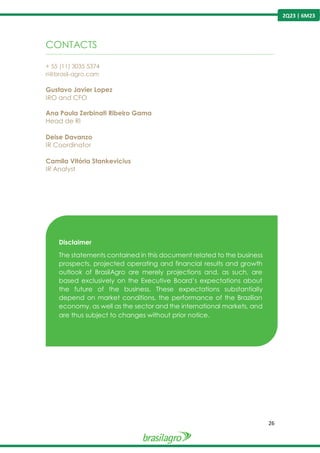 26
2Q23 | 6M23
CONTACTS
----------------------------------------------------------------------------------------------------------------------------------------------------------------
+ 55 (11) 3035 5374
ri@brasil-agro.com
Gustavo Javier Lopez
IRO and CFO
Ana Paula Zerbinati Ribeiro Gama
Head de RI
Deise Davanzo
IR Coordinator
Camila Vitória Stankevicius
IR Analyst
Disclaimer
The statements contained in this document related to the business
prospects, projected operating and financial results and growth
outlook of BrasilAgro are merely projections and, as such, are
based exclusively on the Executive Board’s expectations about
the future of the business. These expectations substantially
depend on market conditions, the performance of the Brazilian
economy, as well as the sector and the international markets, and
are thus subject to changes without prior notice.
 