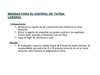   1)Alimentación Minimizar la ingesta de sal y productos con cafeína en el turno nocturno Evitar la ingesta de alimentos con grasa y preferir los vegetales, frutas, pollo, pescado y alimentos ricos en fibra. Agua en lugar de refrescos o café   2)Sueño El trabajador requiere cuando menos de 5 horas de sueño continuo. Es recomendable una siesta de 10 a 15 minutos antes de iniciar el turno nocturno, esto favorece la adaptación al turno. MEDIDAS PARA EL CONTROL DE  FATIGA LABORAL 