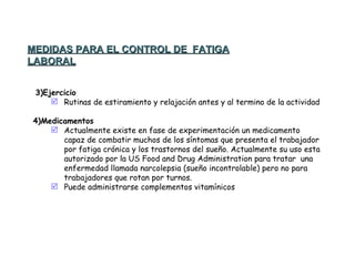   3)Ejercicio Rutinas de estiramiento y relajación antes y al termino de la actividad   4)Medicamentos Actualmente existe en fase de experimentación un medicamento capaz de combatir muchos de los síntomas que presenta el trabajador por fatiga crónica y los trastornos del sueño. Actualmente su uso esta autorizado por la US Food and Drug Administration para tratar  una enfermedad llamada narcolepsia (sueño incontrolable) pero no para trabajadores que rotan por turnos. Puede administrarse complementos vitamínicos  MEDIDAS PARA EL CONTROL DE  FATIGA LABORAL 