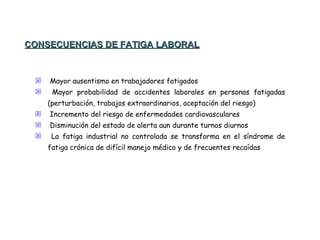 Mayor ausentismo en trabajadores fatigados Mayor probabilidad de accidentes laborales en personas fatigadas (perturbación, trabajos extraordinarios, aceptación del riesgo) Incremento del riesgo de enfermedades cardiovasculares Disminución del estado de alerta aun durante turnos diurnos La fatiga industrial no controlada se transforma en el síndrome de fatiga crónica de difícil manejo médico y de frecuentes recaídas CONSECUENCIAS DE FATIGA LABORAL 