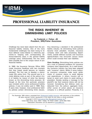1
PROFESSIONAL LIABILITY INSURANCE
This November 1994 article is excerpted from Professional Liability Insurance, with permission of the publisher.
All rights reserved. Further reproduction of this report by any means is strictly prohibited.
Copyright © 2014 International Risk Management Institute, Inc.®
12222 Merit Drive, Suite 1600 • Dallas, TX 75251–2266 • (972) 960–7693
Subscription information can be obtained at www.IRMI.com.
THE RISKS INHERENT IN
DIMINISHING LIMIT POLICIES
by Frederick J. Fisher, JD
President, SRS/Fisher Associates
Challenge has never been absent from the pro-
fessional liability industry. One of the more
fundamental challenges has been trying to re-
duce defense costs—relative to indemnity pay-
ments—in keeping with corresponding de-
fense/indemnity ratios in the general liability
coverage arena. Unfortunately, this has never
been possible due to the unique nature of pro-
fessional liability.
In 1986, the Insurance Services Office (ISO)
made insurance headlines with two concepts
that they hoped would become an industry
standard. The first was to develop a claims-
made CGL policy form. The second was to in-
clude defense costs as part of the policy’s lim-
it of liability by means of what has become
known as the diminishing limits provision. Al-
though at the time this particular provision
was included within some professional liability
policies, it was not widely used in 1986. Now,
8 years later, however, most professional liabil-
ity policies contain diminishing limits clauses,
thus becoming a standard in the professional
liability industry. As diminishing limits policies
become more prevalent, insureds, insurance
company claim and data processing depart-
ments, outside defense counsel, and insurance
agents/brokers may encounter various issues
which could increase their own liabilities.
Claim Handling. Diminishing limits policies cre-
ate a host of potential problems for insurance
company claim departments. As is well known,
the insurance industry has long been plagued
with “nuisance” claims. While in some instanc-
es insurance companies make quick settle-
ments of nuisance claims to avoid defense
cost expenditures, in others, insurers will at-
tempt to resist such claims to avoid setting a
precedent, thereby sending a message to the
plaintiff’s bar that nuisance claims will not be
honored. Considering that defense costs are
deducted from the policy’s aggregate limits,
either course of action places an insurance
company in a difficult position. Presently, it is
 