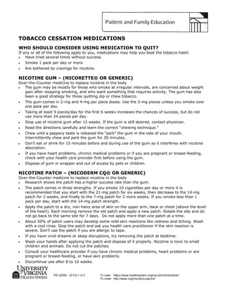 PE 02006 (3/10) 1 of 2 To view: https://www.healthsystem.virginia.edu/intranet/per/
To order: http://www.virginia.edu/uvaprint/
TOBACCO CESSATION MEDICATIONS
WHO SHOULD CONSIDER USING MEDICATION TO QUIT?
If any or all of the following apply to you, medications may help you beat the tobacco habit:
• Have tried several times without success.
• Smoke 1 pack per day or more.
• Are bothered by cravings for nicotine.
NICOTINE GUM – (NICORETTE® OR GENERIC)
Over-the-Counter medicine to replace nicotine in the body
• The gum may be mostly for those who smoke at irregular intervals, are concerned about weight
gain after stopping smoking, and who want something that requires activity. The gum has also
been a good strategy for those quitting dip or chew tobacco.
• The gum comes in 2-mg and 4-mg per piece doses. Use the 2-mg pieces unless you smoke over
one pack per day.
• Taking at least 9 pieces/day for the first 6 weeks increases the chances of success, but do not
use more than 24 pieces per day.
• Stop use of nicotine gum after 12 weeks. If the gum is still desired, contact physician.
• Read the directions carefully and learn the correct “chewing technique.”
• Chew until a peppery taste is released the “park” the gum in the side of your mouth.
Intermittently chew and park the gum for 30 minutes.
• Don’t eat or drink for 15 minutes before and during use of the gum as it interferes with nicotine
absorption.
• If you have heart problems, chronic medical problems or if you are pregnant or breast-feeding,
check with your health care provider first before using the gum.
• Dispose of gum in wrapper and out of access by pets or children.
NICOTINE PATCH – (NICODERM CQ® OR GENERIC)
Over-the-Counter medicine to replace nicotine in the body
• Research shows the patch has a higher success rate than the gum.
• The patch comes in three strengths. If you smoke 10 cigarettes per day or more it is
recommended that you start with the 21-mg patch for six weeks, then decrease to the 14-mg
patch for 2 weeks, and finally to the 7-mg patch for 2 more weeks. If you smoke less than 1
pack per day, start with the 14-mg patch strength.
• Apply the patch to a dry, non-hairy area of skin on the upper arm, back or chest (above the level
of the heart). Each morning remove the old patch and apply a new patch. Rotate the site and do
not go back to the same site for 7 days. Do not apply more than one patch at a time.
• About 50% of patch users may develop some mild skin reactions like redness and itching. Wash
with a cool rinse. Stop the patch and ask you health care practitioner if the skin reaction is
severe. Don’t use the patch if you are allergic to tape.
• If you have vivid dreams or sleep disruptions, try removing the patch at bedtime.
• Wash your hands after applying the patch and dispose of it properly. Nicotine is toxic to small
children and animals. Do not cut the patches.
• Consult your healthcare provider if you have chronic medical problems, heart problems or are
pregnant or breast-feeding, or have skin problems.
• Discontinue use after 8 to 10 weeks.
 