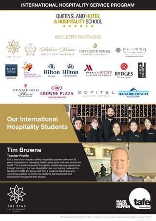 Our International
Hospitality Students
Tim Browne
Teacher Profile
Tim is one of our industry skilled Hospitality teachers with over 25
years’ experience in managing hotels, restaurants and bars across the
world. Tim’s students receive the highest quality learning experiences
through training in the new Hospitality Hub, our training restaurant in
Southport’s CBD. He brings with him a wealth of leadership and
mentoring qualities to ensure his students feel supported and
empowered throughout their studies.
INTERNATIONAL HOSPITALITY SERVICE PROGRAM
16-0361_InternationalHospitalityFlyer_A4_V9/16
TAFE Queensland Gold Coast RTO: 0083 | Information is correct at time of publication and is subject to change. 02.09.16
INDUSTRY PARTNERS
 