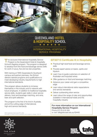 INTERNATIONAL HOSPITALITY
SERVICE PROGRAM
The exclusive International Hospitality Service
Program is the Queensland Hotel & Hospitality
School’s flagship program. The program is designed
to develop front-line food and beverage service skills
for work in luxury, five and six-star properties.
With training at TAFE Queensland’s Southport
campus and partner premises, the School
delivers tailored programs and qualifications to
meet developing industry requirements to high
international standards.
This program allows students to immerse
themselves in the industry and to network with
future employers. In addition to traditional hospitality
service skills, students gain skills in silver service
delivery, food and beverage matching, and wine,
beer and spirit selection.
The program is the first of its kind in Australia,
and at the cutting-edge of international,
high-end service standards.
SIT30713 Certificate III in Hospitality
	 Practical high-level food and beverage service
skills
	 Provide expert advice on beers, spirits and
liqueurs
	 Learn how to guide customers on selection of
Australian and imported wines
	 Offer guidance on food and beverage matching
	 Advance your career and gain a competitive
edge
	 Learn about international visitor expectations
and service standards
	 Deliver outstanding silver service
	 Learn about the range of roles and opportunities
available in international hotels and the
hospitality industry
For more information on our International
Hospitality Service Program
Phone (07) 55 818 300
or visit: tafegoldcoast.edu.au/QHHSTAFE Queensland Gold Coast RTO: 0083
Information is correct at time of publication and is subject to change. 30.08.16
 