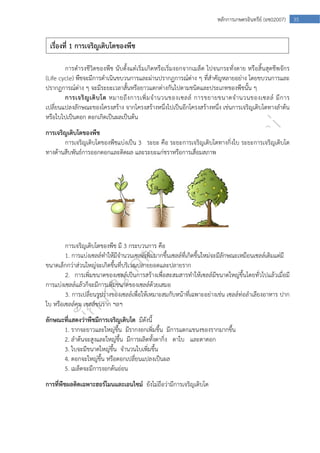  
35หลักการเกษตรอินทรีย์ (อช02007)
การดํารงชีวิตของพืช นับตั้งแต่่เริ่มเกิดหรือเริ่มงอกจากเมล็ด ไปจนกระทั่งตาย หรือสิ้นสุดชีพจักร
(Life cycle) พืชจะมีการดําเนินขบวนการและผ่านปรากฏการณ์ต่าง ๆ ที่สําคัญหลายอย่าง โดยขบวนการและ
ปรากฏการณ์ต่าง ๆ จะมีระยะเวลาสั้นหรือยาวแตกต่างกันไปตามชนิดและประเภทของพืชนั้น ๆ
การเจริญเติบโต หมายถึงการเพิ่มจํานวนของเซลล์ การขยายขนาดจํานวนของเซลล์ มีการ
เปลี่ยนแปลงลักษณะของโครงสร้าง จากโครงสร้างหนึ่งไปเป็นอีกโครงสร้างหนึ่ง เช่นการเจริญเติบโตทางลําต้น
หรือใบไปเป็นดอก ดอกเกิดเป็นผลเป็นต้น
การเจริญเติบโตของพืช
การเจริญเติบโตของพืชแบ่งเป็น 3 ระยะ คือ ระยะการเจริญเติบโตทางกิ่งใบ ระยะการเจริญเติบโต
ทางด้านสืบพันธ์การออกดอกและติดผล และระยะแก่ชราหรือการเสื่อมสภาพ
ที่มา www.myfirstbrain.com
การเจริญเติบโตของพืช มี 3 กระบวนการ คือ
1. การแบ่งเซลล์ทําให้มีจํานวนเซลล์เพิ่มมากขึ้นเซลล์ที่เกิดขึ้นใหม่จะมีลักษณะเหมือนเซลล์เดิมแต่มี
ขนาดเล็กกว่าส่วนใหญ่จะเกิดขึ้นที่บริเวณปลายยอดและปลายราก
2. การเพิ่มขนาดของเซลล์เป็นการสร้างเพื่อสะสมสารทําให้เซลล์มีขนาดใหญ่ขึ้นโดยทั่วไปแล้วเมื่อมี
การแบ่งเซลล์แล้วก็จะมีการเพิ่มขนาดของเซลล์ด้วยเสมอ
3. การเปลี่ยนรูปร่างของเซลล์เพื่อให้เหมาะสมกับหน้าที่เฉพาะอย่างเช่น เซลล์ท่อลําเลียงอาหาร ปาก
ใบ หรือเซลล์คุม เซลล์ขนราก ฯลฯ
ลักษณะที่แสดงว่าพืชมีการเจริญเติบโต มีดังนี้
1. รากจะยาวและใหญ่ขึ้น มีรากงอกเพิ่มขึ้น มีการแตกแขนงของรากมากขึ้น
2. ลําต้นจะสูงและใหญ่ขึ้น มีการผลิตทั้งตากิ่ง ตาใบ และตาดอก
3. ใบจะมีขนาดใหญ่ขึ้น จํานวนใบเพิ่มขึ้น
4. ดอกจะใหญ่ขึ้น หรือดอกเปลี่ยนแปลงเป็นผล
5. เมล็ดจะมีการงอกต้นอ่อน
การที่พืชผลติดเฉพาะฮอร์โมนและเอนไซม์ ยังไม่ถือว่ามีการเจริญเติบโต
เรื่องที่ 1 การเจริญเติบโตของพืช
 