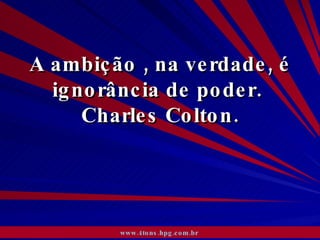 A ambição , na verdade, é ignorância de poder.  Charles Colton. www.4tons.hpg.com.br   