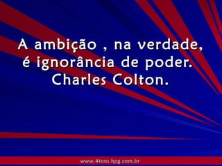 A ambição , na verdade, é ignorância de poder.  Charles Colton. www.4tons.hpg.com.br   