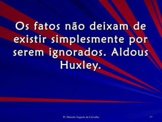 Os fatos não deixam de existir simplesmente por serem ignorados. Aldous Huxley. 