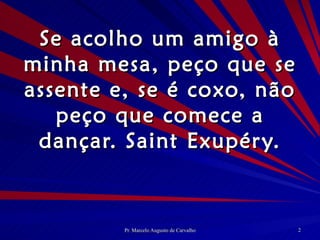 Se acolho um amigo à minha mesa, peço que se assente e, se é coxo, não peço que comece a dançar. Saint Exupéry. 