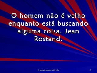 O homem não é velho enquanto está buscando alguma coisa. Jean Rostand. 