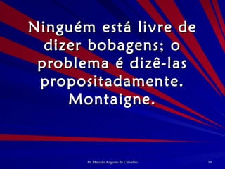 Ninguém está livre de dizer bobagens; o problema é dizê-las propositadamente. Montaigne. 