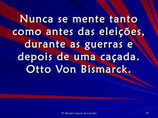 Nunca se mente tanto como antes das eleições, durante as guerras e depois de uma caçada. Otto Von Bismarck. 