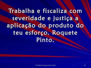 Trabalha e fiscaliza com severidade e justiça a aplicação do produto do teu esforço. Roquete Pinto. 