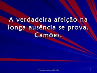A verdadeira afeição na longa ausência se prova. Camões. 