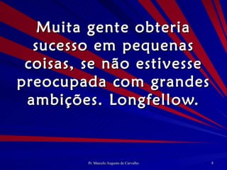Muita gente obteria sucesso em pequenas coisas, se não estivesse preocupada com grandes ambições. Longfellow. 