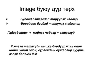 Image буюу дүр төрх
         Бусдад сэтгэгдэл төрүүлэх чадвар
         Өөрийгөө бусдад таниулах мэдээлэл

Гадаад төрх + мэдлэг чадвар + сэтгэхүй



     Сэтгэл татахуйц имиже бүрдүүлэх нь олон
    нийт, хамт олон, сурагчдын дунд байр сууриа
    эзлэх боломж юм
 