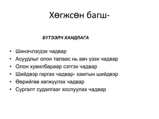 Хөгжсөн багш-

              БҮТЭЭЛЧ ХАНДЛАГА


•   Шинэчлэгдэх чадвар
•   Асуудлыг олон талаас нь авч үзэх чадвар
•   Олон хувилбараар сэтгэх чадвар
•   Шийдвэр гаргах чадвар- хамтын шийдвэр
•   Өөрийгөө хөгжүүлэх чадвар
•   Сургалт судалгааг хослуулах чадвар
 