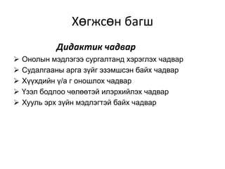 Хөгжсөн багш
            Дидактик чадвар
   Онолын мэдлэгээ сургалтанд хэрэглэх чадвар
   Судалгааны арга зүйг эзэмшсэн байх чадвар
   Хүүхдийн ү/а г оношлох чадвар
   Үзэл бодлоо чөлөөтэй илэрхийлэх чадвар
   Хууль эрх зүйн мэдлэгтэй байх чадвар
 