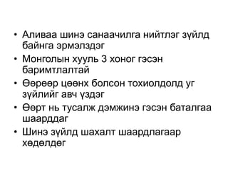 • Аливаа шинэ санаачилга нийтлэг зүйлд
  байнга эрмэлздэг
• Монголын хууль 3 хоног гэсэн
  баримтлалтай
• Өөрөөр цөөнх болсон тохиолдолд уг
  зүйлийг авч үздэг
• Өөрт нь тусалж дэмжинэ гэсэн баталгаа
  шаарддаг
• Шинэ зүйлд шахалт шаардлагаар
  хөдөлдөг
 