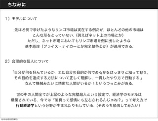 ちなみに
 １）モデルについて
先ほど例で挙げたようなリンゴ市場は実在する例だが, ほとんどの他の市場は
こんな形をとっていない.（例えばネット上の市場とか）
ただし, ネット市場においてもリンゴ市場を例に出したような
基本原理（プライス・テイカーとか完全競争とか）が適用できる.
 ２）合理的な個人について
「自分が何を好んでいるか, また自分の目的が何であるかをはっきりと知っており,
その目的を達成する方法について正しく理解し, 一貫したやり方で行動する.」
なんて機械みたいに精密な人間がいるか！というつっこみがある.
世の中の人間全てが上記のような完璧超人という設定で, 経済学のモデルは
構築されている. 今では「消費って感情にも左右されるんじゃね？」って考え方で
行動経済学という分野が生まれたりもしている.（そのうち勉強してみたい）
13年10月7日月曜日
 