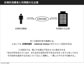 合理的消費者と利潤極大化企業
多くの経済分析の基礎には,
人はいつも 合理的選択 rational choice を行うという仮定がある.
この仮定では, 個人や企業は下記のように規定される.
「自分が何を好んでいるか, また自分の目的が何であるかをはっきりと知っており,
その目的を達成する方法について正しく理解し, 一貫したやり方で行動する.」
合理的消費者 利潤極大化企業
合理的選択
自分の利益 自社の利益
13年10月7日月曜日
 