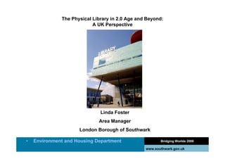The Physical Library in 2.0 Age and Beyond:
                           A UK Perspective




                              Linda Foster
                             Area Manager
                     London Borough of Southwark

•   Environment and Housing Department                  Bridging Worlds 2008

                                                 www.southwark.gov.uk
 