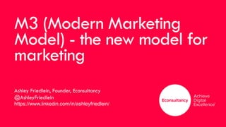 M3 (Modern Marketing
Model) - the new model for
marketing
Ashley Friedlein, Founder, Econsultancy
@AshleyFriedlein
https://www.linkedin.com/in/ashleyfriedlein/
 