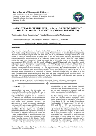 World Journal of Pharmaceutical Sciences
ISSN (Print): 2321-3310; ISSN (Online): 2321-3086
Published by Atom and Cell Publishers © All Rights Reserved
Available online at: http://www.wjpsonline.com/
Research Article

ANTICLOTTING PROPERTIES OF SRI LANKAN LOW GROWN ORTHODOX
ORANGE PEKOE GRADE BLACK TEA (CAMELLIA SINENSIS LINN)
Wanigasekara Daya Ratnasooriya*, Tharaka Bhanuguptha Sri Muthunayake
Department of Zoology, University of Colombo, Colombo 03, Sri Lanka
Received: 18-10-2013 / Revised: 25-10-2013 / Accepted: 29-11-2013

ABSTRACT
A previous investigation has shown that, Sri Lankan high grown orthodox broken leaf grade black tea (Dust
No.1, Broken Orange Pekoe Fannings and Broken Orange Pekoe) possesses in vitro blood anticlotting activity.
However, anticlotting activity of whole leaf grade black teas is, as yet, unknown although, bioactivity of tea is
known to vary with several factors including grade of tea and agroclimatic elevation. The present study
evaluates anticlotting activity properties of Sri Lankan low grown orthodox Orange Pekoe (O.P.) grade black tea
(whole leaf grade type) both in vitro (using goat blood) and in vivo (using rats). In in vitro study, different
concentrations (1.25, 2.5, 5.0, 7.5 and 10.0 mg/ml) of black tea brew (BTB) was made using freeze dried sample
and calcium induced clotting time was determined
(N=42-64/group). In in vivo studies, different doses of
(223, 446 and 1339 mg/kg) doses of BTB was orally administered daily to separate groups of rats (N=6/group)
and their clotting time was assessed on days 1(1,2 and 3h post treatment), 8 (1h post treatment) and 16 (1h post
treatment) of the treatment. BTB showed strong and long lasting anticlotting activity, up to 24 h with an all or
none type of dose relationship in in vitro study. In contrast, a mild anticlotting activity was evident in in vivo
study with a curvilinear dose response in the acute study and linear relationship in the subchronic study. It is
concluded that, regular consumption of moderately strong Sri Lankan O.P. grade black tea has a potential as
dietary therapeutic for the betterment of cardiovascular health.
Key words: Black tea, Camellia sinensis, Orange Pekoe grade, clotting, anticlotting, anticoagulant

INTRODUCTION
Anticoagulants are used for prevention and
treatment of thromboembolic disorders [1] and in
medical equipment such as test tubes, transfusion
bags, renal dialysis equipment and as a rodenticide
[2]. However, the undesirable side effects and the
high prices of the conventional anticoagulant drugs
used today have prompted research into
development of novel anticoagulant therapeutics
which are orally active, target specific (particularly
on factor Xa and thrombin) efficacious, safe and
affordable. In this regard, we launched a
programme of research to explore the possibility of
developing a potential anticoagulant using Sri
Lankan orthodox black tea which is manufactured
from dried tender terminal leaves and buds of the
plant Camellia sinensis L. O. Kruntz, Family:
Theaceae. Black tea is consumed in many countries
across the world [3] and shown to possess several

health benefits [3]. Black tea is the most consumed
beverage in the world second to water [3]. There
are two main categories of orthodox black tea:
broken leaf grades and whole leaf grades.
We have already shown that, three grades of
broken leaf categories namely, high grown (above
1200m, average mean sea level) Dust No.1, Broken
Orange Pekoe (B.O.P.) and Broken Orange Pekoe
Fannings (B.O.P.F.) (particle size: 250 – 500, 850 –
1400 and 500 – 850 µm respectively) teas
possessed marked anticoagulant activity in in vitro
[4]. However, the anticoagulant potential of teas
belonging to whole leaf category is not assessed,
but is worth examining: since it is known that,
bioactivity of black tea depends on particle size and
agroclimatic elevation among other things [5,6].
Hence, this study was initiated to bridge this gap by
evaluating the anticoagulant potential of Sri
Lankan low grown (below 600 m, average mean

*Corresponding Author Address: Prof. Wanigasekara Daya Ratnasooriya, Department of Zoology, University of Colombo, Colombo 03,
Sri Lanka; E-mail: wdr@zoology.cmb.ac.lk

 