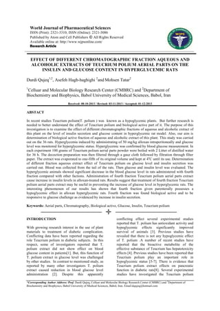 World Journal of Pharmaceutical Sciences
ISSN (Print): 2321-3310; ISSN (Online): 2321-3086
Published by Atom and Cell Publishers © All Rights Reserved
Available online at: http://www.wjpsonline.com/
Research Article

EFFECT OF DIFFERENT CHROMATOGRAPHIC FRACTION AQUEOUS AND
ALCOHOLIC EXTRACTS OF TEUCRIUM POLIUM AERIAL PARTS ON THE
INSULIN AND GLUCOSE CONTENT IN HYPERGLYCEMIC RATS
Durdi Qujeq1,2, Asefeh Hagh-haghighi 2and Mohsen Tatar2
1

Celluar and Molecular Biology Research Center (CMBRC) and 2Department of
Biochemistry and Biophysics, Babol University of Medical Sciences, Babol, Iran
Received: 08-10-2013 / Revised: 03-11-2013 / Accepted: 01-12-2013

ABSTACT
In recent studies Teucrium polium(T. polium ) was known as a hypoglycemic plants. But further research is
needed to better understand the effect of Teucrium polium and biological active part of it. The purpose of this
investigation is to examine the effect of different chromatographic fractions of aqueous and alcoholic extract of
this plant on the level of insulin secretion and glucose content in hyperglycemic rat model. Also, our aim is
determination of biological active fraction of aqueous and alcoholic extract of this plant. This study was carried
out on the 36 rats. Hyperglycemia induced by administrating of 50 mg/kg alloxan intraperitoneally and glucose
level was monitored for hyperglycemic status. Hyperglycemic was confirmed by blood glucose measurement. In
each experiment 100 grams of Teucrium polium aerial parts powder were boiled with 2 Litter of distilled water
for 36 h. The decoction preparation was then filtered through a gauz cloth followed by filtration through filter
paper. The extract was evaporated to one-fifth of its original volume and kept at 4oC until its use. Determination
of different fraction aqueous extract effect of Teucrium polium on glucose level and insulin secretion was
carried out. Blood was collected from the tail of the rats. Then glucose and insulin level was evaluated. The
hyperglycemic animals showed significant decrease in the blood glucose level in rats administered with fourth
fraction compared with other factions. Administration of fourth fraction Teucrium polium aerial parts extract
cause increase in insulin levels in alloxan-treated rats. Results suggest that treatment of fourth fraction Teucrium
polium aerial parts extract may be useful in preventing the increase of glucose level in hyperglycemic rats. The
interesting phenomenon of our results has shown that fourth fraction given parenterally possesses a
hypoglycemic effect in alloxan hyperglycemic rats. Fourth fraction was found biological active and to be
responsive to glucose challenge as evidenced by increase in insulin secretion.
Keywords: Aerial parts, Chromatography, Biological active, Glucose, Insulin, Teucrium polium

INTRODUCTION
With growing research interest in the use of plant
materials to treatment of diabetic complication.
Conflicting data have been reported regarding the
role Teucrium polium in diabetic subjects. In this
respect, some of investigators reported that T.
polium extract did not show effect on blood
glucose content in patients[1]. But, this function of
T. polium extract in glucose level was challenged
by other studies. In contrast to mentioned study, as
reported by many other investigators T. polium
extract caused reduction in blood glucose level
administration [2]. Despite this apparently

conflicting effect several experimental studies
reported that T. polium has antioxidant activity and
hypoglycemic effects significantly improved
survival of animals [3]. Previous studies have
revealed that there is not any hypoglycemic effect
of T. polium .A number of recent studies have
reported that the bioactive metabolite of the
effective substance of Teucrium has hepatotoxicity
effects [4]. Previous studies have been reported that
Teucrium polium play an important role in
hypoglycemic status [5-7]. There is evidence that
Teucrium polium extract effects on pancreatic
function in diabetic rats[8]. Several experimental
studies have investigated the Teucrium polium

*Corresponding Author Address: Prof. Durdi Qujeq, Celluar and Molecular Biology Research Center (CMBRC) and 2Department of
Biochemistry and Biophysics, Babol University of Medical Sciences, Babol, Iran. Email:dqujeq@hotmail.com

 