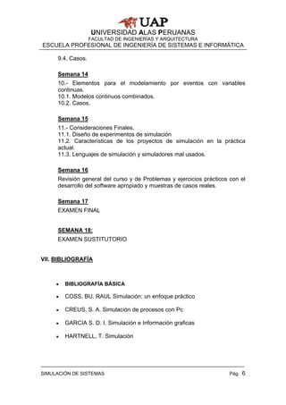UNIVERSIDAD ALAS PERUANAS
                   FACULTAD DE INGENIERÍAS Y ARQUITECTURA
ESCUELA PROFESIONAL DE INGENIERÍA DE SISTEMAS E INFORMÁTICA

     9.4. Casos.

     Semana 14
     10.- Elementos para el modelamiento por eventos con variables
     continuas.
     10.1. Modelos continuos combinados.
     10.2. Casos.

     Semana 15
     11.- Consideraciones Finales.
     11.1. Diseño de experimentos de simulación
     11.2. Características de los proyectos de simulación en la práctica
     actual.
     11.3. Lenguajes de simulación y simuladores mal usados.

     Semana 16
     Revisión general del curso y de Problemas y ejercicios prácticos con el
     desarrollo del software apropiado y muestras de casos reales.

     Semana 17
     EXAMEN FINAL


     SEMANA 18:
     EXAMEN SUSTITUTORIO


VII. BIBLIOGRAFÍA



     •   BIBLIOGRAFÍA BÁSICA

     •   COSS, BU. RAUL Simulación: un enfoque práctico

     •   CREUS, S. A. Simulación de procesos con Pc

     •   GARCIA S. D. I. Simulación e Información graficas

     •   HARTNELL, T. Simulación




SIMULACIÓN DE SISTEMAS                                                Pág. 6
 