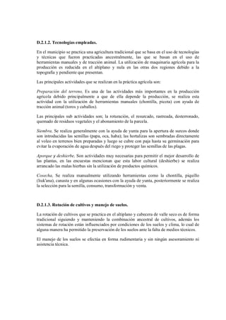 D.2.1.2. Tecnologías empleadas.
En el municipio se practica una agricultura tradicional que se basa en el uso de tecnologías
y técnicas que fueron practicadas ancestralmente, las que se basan en el uso de
herramientas manuales y de tracción animal. La utilización de maquinaria agrícola para la
producción es reducida en el altiplano y nula en las otras dos regiones debido a la
topografía y pendiente que presentan.
Las principales actividades que se realizan en la práctica agrícola son:
Preparación del terreno, Es una de las actividades más importantes en la producción
agrícola debido principalmente a que de ella depende la producción, se realiza esta
actividad con la utilización de herramientas manuales (chontilla, picota) con ayuda de
tracción animal (toros y caballos).
Las principales sub actividades son; la roturación, el resurcado, rastreada, desterronado,
quemado de residuos vegetales y el abonamiento de la parcela.
Siembra, Se realiza generalmente con la ayuda de yunta para la apertura de surcos donde
son introducidas las semillas (papa, oca, haba); las hortalizas son sembradas directamente
al voleo en terrenos bien preparadas y luego se cubre con paja hasta su germinación para
evitar la evaporación de agua después del riego y proteger las semillas de las plagas.
Aporque y deshierbe, Son actividades muy necesarias para permitir el mejor desarrollo de
las plantas, en las encuestas mencionan que esta labor cultural (deshierbe) se realiza
arrancado las malas hierbas sin la utilización de productos químicos.
Cosecha, Se realiza manualmente utilizando herramientas como la chontilla, piquillo
(liuk'ana), canasta y en algunas ocasiones con la ayuda de yunta, posteriormente se realiza
la selección para la semilla, consumo, transformación y venta.
D.2.1.3. Rotación de cultivos y manejo de suelos.
La rotación de cultivos que se practica en el altiplano y cabecera de valle seco es de forma
tradicional siguiendo y manteniendo la combinación ancestral de cultivos, además los
sistemas de rotación están influenciados por condiciones de los suelos y clima, lo cual de
alguna manera ha permitido la preservación de los suelos ante la falta de medios técnicos.
El manejo de los suelos se efectúa en forma rudimentaria y sin ningún asesoramiento ni
asistencia técnica.
 