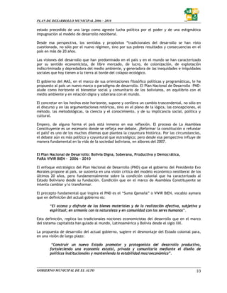 PLAN DE DESARROLLO MUNICIPAL 2006 – 2010

estado precedido de una larga como agreste lucha política por el poder y de una estigmática
impugnación al modelo de desarrollo neoliberal.

Desde esa perspectiva, los sentidos y propósitos “tradicionales del desarrollo se han visto
cuestionada, no sólo por el nuevo régimen, sino por sus pobres resultados y consecuencias en el
país en más de 20 años.

Las visiones del desarrollo que han predominado en el país y en el mundo se han caracterizado
por su sentido economicista, de libre mercado, de lucro, de colonización, de explotación
indiscriminada y depredadora del medio ambiente, y generadora de las inequidades e iniquidades
sociales que hoy tienen a la tierra al borde del colapso ecológico.

El gobierno del MAS, en el marco de sus orientaciones filosófico políticas y programáticas, le ha
propuesto al país un nuevo marco o paradigma de desarrollo. El Plan Nacional de Desarrollo –PND-
alude como horizonte el bienestar social y comunitario de los bolivianos, en equilibrio con el
medio ambiente y en relación digna y soberana con el mundo.

El concretar en los hechos este horizonte, supone y conlleva un cambio trascendental, no sólo en
el discurso y en las argumentaciones retóricas, sino en el plano de la lógica, las concepciones, el
método, las metodológicas, la ciencia y el conocimiento, y de su implicancia social, política y
cultural.

Empero, de alguna forma el país está inmerso en esa reflexión. El proceso de La Asamblea
Constituyente es un escenario donde se refleja ese debate. ¿Reformar la constitución o refundar
el país? es uno de los muchos dilemas que plantea la coyuntura histórica. Por las circunstancias,
el debate aún es más político y coyuntural que estratégico; pero desde esa perspectiva influye de
manera fundamental en la vida de la sociedad boliviana, en albores del 2007.


El Plan Nacional de Desarrollo: Bolivia Digna, Soberana, Productiva y Democrática,
PARA VIVIR BIEN - 2006 – 2010

El enfoque estratégico del Plan Nacional de Desarrollo (PND) que el gobierno del Presidente Evo
Morales propone al país, se sustenta en una visión critica del modelo económico neoliberal de los
últimos 20 años, pero fundamentalmente sobre la condición colonial que ha caracterizado al
Estado Boliviano desde su fundación. Condición que en el marco de Asamblea Constituyente se
intenta cambiar y/o transformar.

El precepto fundamental que inspira el PND es el “Suma Qamaña” o VIVIR BIEN, vocablo aymara
que en definición del actual gobierno es:

       “El acceso y disfrute de los bienes materiales y de la realización afectiva, subjetiva y
       espiritual; en armonía con la naturaleza y en comunidad con los seres humanos”.

Esta definición, replica las tradicionales nociones economicistas del desarrollo que en el marco
del sistema capitalista han guiado al mundo, Latinoamérica y Bolivia desde el siglo XIX.

La propuesta de desarrollo del actual gobierno, sugiere el desmontaje del Estado colonial para,
en una visión de largo plazo:

        “Construir un nuevo Estado promotor y protagonista del desarrollo productivo,
       fortaleciendo una economía estatal, privada y comunitaria mediante el diseño de
       políticas institucionales y manteniendo la estabilidad macroeconómica”.



GOBIERNO MUNICIPAL DE EL ALTO                                                                   10
 