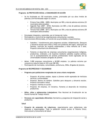 PLAN DE DESARROLLO MUNICIPAL 2006 – 2010

   Programa de PROTECCIÓN SOCIAL o COMUNIDADES EN ACCIÓN

       •   Se ha focalizado en 150 municipios rurales, priorizados por sus altos niveles de
           pobreza y territorializadas según su cultura.

               •   Primera Fase (2006 – 2009): Municipios con 90% y más de pobreza extrema (33
                   municipios seleccionados)
               •   Segunda Fase (2007 – 2010): Municipios con 80% y más de pobreza extrema
                   (58 municipios seleccionados)
               •   Tercera Fase (2008 – 2011): Municipios con 70% y más de pobreza extrema (59
                   municipios seleccionados)

       •   Estrategias integrales y sostenidas, por el tiempo de 4 años.
       •   Participación y control de las organizaciones comunitarias y sociales.
       •   Intervenciones diferenciadas, en función de sus prioridades y requerimientos:

               •   Subsidios / transferencias para programas sociales: Alfabetización, Desayuno
                   y almuerzo escolar para niños y niñas (con productos del lugar), salud para las
                   familias, nutrición de mujeres embarazadas y niños menores de 5 años.
                   Proyecto comunitario de alimentación.

               •   Fomento al desarrollo de empresas comunitarias (organizaciones indígenas,
                   productivas, sindicales y de mujeres) mediante subsidios (capital semilla),
                   con el acompañamiento de jóvenes profesionales recién egresados de las
                   universidades estatales (brigadas de jóvenes

       •   Metas: 3.000 empresas comunitarias y 60.000 empleos. La pobreza extrema por
           consumo se reducirá hasta el 32% y por NBI 50%.
       •   Participación de municipios, comunidades, prefecturas, ONGs, Brigadas de jóvenes.

   Programa de RECIPROCIDAD Y SOLIDARIDAD

       •   Programa para poblaciones marginadas de zonas urbano marginales

               •   Proyecto: Mi primer empleo. Apoyo a jóvenes recién egresados de institutos
                   técnicos y universidades.
               •   Proyecto: Bolivia sin hambre. Subsidios para desayuno y almuerzo escolar.
                   Proyecto vinculado a Salud.
               •   Proyecto: Familias en acción.
               •   Proyecto: Mi empresa, mi iniciativa. Fomento al desarrollo de iniciativas
                   productivas.

       •   Niños, niñas y adolescentes trabajadores: Plan Nacional de Erradicación de las
           Peores Formas de Trabajo Infantil.

       •   Personas con capacidades diferentes: Normativa y programas de integración social y
           productiva.

       Salud

       •   Proyecto de extensión de coberturas, especialmente para poblaciones más
           dispersas y desprotegidas. Toda la población tendrá acceso al Sistema Único,
           Intercultural y Comunitario de Salud.


GOBIERNO MUNICIPAL DE EL ALTO                                                                  12
 