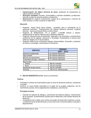 PLAN DE DESARROLLO MUNICIPAL 2006 – 2010

       •   Implementación del Seguro Universal de Salud: ampliación de prestaciones en
           seguros públicos de salud.
       •   Municipios saludables: Escuelas, universidades y cuarteles saludables y productivas.
           Atención a todos los sectores sociales y productivos.
       •   Desnutrición 0: proyecto intersectorial, mejora de la alimentación y nutrición de
           niños menores a 5 años y mujeres en edad fértil.

       Educación

       •   Programa: “Nuevo Pacto Social (Estado - sociedad), para la refundación de la
           educación boliviana”. Transformación del Sistema Educativo Nacional; Congreso
           Nacional. Nueva Ley Elizardo Pérez y Avelino Siñani.
       •   Programa de Alfabetización “Yo sí puedo”: 1.230.000 jóvenes y adultos.
           Alfabetización en idioma originario para castellano hablantes.
       •   Programa: Educación para la producción. Adecuada a las vocaciones y características
           productivas de las regiones. Educación y Tecnología: Computadores e internet para
           todos los colegios con 4º de secundaria.
       •   Programa: Reforma de la Educación Superior (Universidades). Generador y productor
           de ciencia y tecnología, conocimiento e información



                                                                 PERIODO
                            SERVICIO
                                                                2007 – 2010
               Población alfabetizada             1.23 millones habitantes
               Agua potable                       1.92 millones habitantes
               Servicio de saneamiento            2.06 millones habitantes
               Tratamiento de agua residuales     1.31 millones habitantes
               Electricidad
                  Urbana                            460 mil viviendas
                  Rural                             210 mil viviendas
               Instalación de gas natural           160 mil viviendas
               Vivienda                             100 mil sol. habitacionales



           BOLIVIA DEMOCRÁTICA (Poder social y comunitario)

   Políticas

   •   Profundizar la democracia participativa para la toma de decisiones políticas, económicas
       y sociales
   •   Construir un nuevo Estado sustentado en el poder de los pueblos originarios y de los
       movimientos sociales, de las organizaciones ciudadanas y comunitarias.

       Principales acciones

       •   Creación de espacios de diálogo y concertación de políticas públicas. Conformación
           de los Consejos de Movimientos Sociales para el Desarrollo y del Consejo Nacional de
           Desarrollo
       •   Consolidación de la región como núcleo articulador del desarrollo económico y social,
           y unidad territorial de planificación y concurrencia de la inversión pública municipal y
           departamental.


GOBIERNO MUNICIPAL DE EL ALTO                                                                   13
 