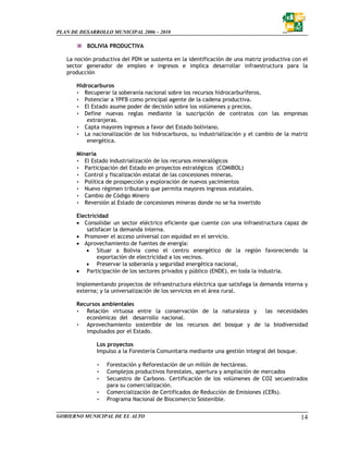PLAN DE DESARROLLO MUNICIPAL 2006 – 2010

           BOLIVIA PRODUCTIVA

   La noción productiva del PDN se sustenta en la identificación de una matriz productiva con el
   sector generador de empleo e ingresos e implica desarrollar infraestructura para la
   producción

       Hidrocarburos
       • Recuperar la soberanía nacional sobre los recursos hidrocarburíferos.
       • Potenciar a YPFB como principal agente de la cadena productiva.
       • El Estado asume poder de decisión sobre los volúmenes y precios.
       • Define nuevas reglas mediante la suscripción de contratos con las empresas
           extranjeras.
       • Capta mayores ingresos a favor del Estado boliviano.
       • La nacionalización de los hidrocarburos, su industrialización y el cambio de la matriz
           energética.

       Minería
       • El Estado Industrialización de los recursos mineralógicos
       • Participación del Estado en proyectos estratégicos (COMIBOL)
       • Control y fiscalización estatal de las concesiones mineras.
       • Política de prospección y exploración de nuevos yacimientos
       • Nuevo régimen tributario que permita mayores ingresos estatales.
       • Cambio de Código Minero
       • Reversión al Estado de concesiones mineras donde no se ha invertido

       Electricidad
       • Consolidar un sector eléctrico eficiente que cuente con una infraestructura capaz de
           satisfacer la demanda interna.
       • Promover el acceso universal con equidad en el servicio.
       • Aprovechamiento de fuentes de energía:
           • Situar a Bolivia como el centro energético de la región favoreciendo la
               exportación de electricidad a los vecinos.
           • Preservar la soberanía y seguridad energética nacional,
       • Participación de los sectores privados y público (ENDE), en toda la industria.

       Implementando proyectos de infraestructura eléctrica que satisfaga la demanda interna y
       externa; y la universalización de los servicios en el área rural.

       Recursos ambientales
       • Relación virtuosa entre la conservación de la naturaleza y las necesidades
          económicas del desarrollo nacional.
       • Aprovechamiento sostenible de los recursos del bosque y de la biodiversidad
          impulsados por el Estado.

              Los proyectos
              Impulso a la Forestería Comunitaria mediante una gestión integral del bosque.

              •   Forestación y Reforestación de un millón de hectáreas.
              •   Complejos productivos forestales, apertura y ampliación de mercados
              •   Secuestro de Carbono. Certificación de los volúmenes de CO2 secuestrados
                  para su comercialización.
              •   Comercialización de Certificados de Reducción de Emisiones (CERs).
              •   Programa Nacional de Biocomercio Sostenible.

GOBIERNO MUNICIPAL DE EL ALTO                                                                 14
 