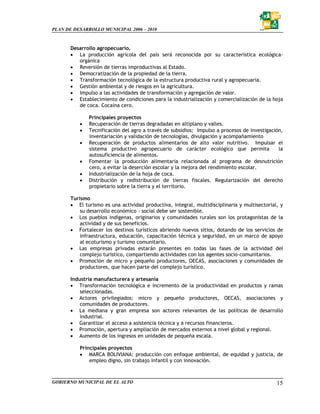 PLAN DE DESARROLLO MUNICIPAL 2006 – 2010



       Desarrollo agropecuario.
       • La producción agrícola del país será reconocida por su característica ecológica-
          orgánica
       • Reversión de tierras improductivas al Estado.
       • Democratización de la propiedad de la tierra.
       • Transformación tecnológica de la estructura productiva rural y agropecuaria.
       • Gestión ambiental y de riesgos en la agricultura.
       • Impulso a las actividades de transformación y agregación de valor.
       • Establecimiento de condiciones para la industrialización y comercialización de la hoja
          de coca. Cocaína cero.

              Principales proyectos
          •   Recuperación de tierras degradadas en altiplano y valles.
          •   Tecnificación del agro a través de subsidios: Impulso a procesos de investigación,
              inventariación y validación de tecnologías, divulgación y acompañamiento
          •   Recuperación de productos alimentarios de alto valor nutritivo. Impulsar el
              sistema productivo agropecuario de carácter ecológico que permita               la
              autosuficiencia de alimentos.
          •   Fomentar la producción alimentaria relacionada al programa de desnutrición
              cero, a evitar la deserción escolar y la mejora del rendimiento escolar.
          •   Industrialización de la hoja de coca.
          •   Distribución y redistribución de tierras fiscales. Regularización del derecho
              propietario sobre la tierra y el territorio.

       Turismo
       • El turismo es una actividad productiva, integral, multidisciplinaria y multisectorial, y
           su desarrollo económico - social debe ser sostenible.
       • Los pueblos indígenas, originarios y comunidades rurales son los protagonistas de la
           actividad y de sus beneficios.
       • Fortalecer los destinos turísticos abriendo nuevos sitios, dotando de los servicios de
           infraestructura, educación, capacitación técnica y seguridad, en un marco de apoyo
           al ecoturismo y turismo comunitario.
       • Las empresas privadas estarán presentes en todas las fases de la actividad del
           complejo turístico, compartiendo actividades con los agentes socio-comunitarios.
       • Promoción de micro y pequeño productores, OECAS, asociaciones y comunidades de
           productores, que hacen parte del complejo turístico.

       Industria manufacturera y artesanía
       • Transformación tecnológica e incremento de la productividad en productos y ramas
           seleccionadas.
       • Actores privilegiados: micro y pequeño productores, OECAS, asociaciones y
           comunidades de productores.
       • La mediana y gran empresa son actores relevantes de las políticas de desarrollo
           industrial.
       • Garantizar el acceso a asistencia técnica y a recursos financieros.
       • Promoción, apertura y ampliación de mercados externos a nivel global y regional.
       • Aumento de los ingresos en unidades de pequeña escala.

          Principales proyectos
          • MARCA BOLIVIANA: producción con enfoque ambiental, de equidad y justicia, de
              empleo digno, sin trabajo infantil y con innovación.



GOBIERNO MUNICIPAL DE EL ALTO                                                                 15
 