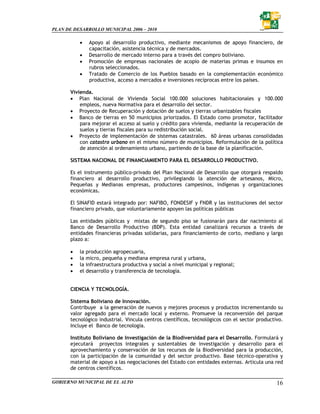 PLAN DE DESARROLLO MUNICIPAL 2006 – 2010

           •   Apoyo al desarrollo productivo, mediante mecanismos de apoyo financiero, de
               capacitación, asistencia técnica y de mercados.
           •   Desarrollo de mercado interno para a través del compro boliviano.
           •   Promoción de empresas nacionales de acopio de materias primas e insumos en
               rubros seleccionados.
           •   Tratado de Comercio de los Pueblos basado en la complementación económico
               productiva, acceso a mercados e inversiones recíprocas entre los países.

       Vivienda.
       • Plan Nacional de Vivienda Social 100.000 soluciones habitacionales y 100.000
           empleos, nueva Normativa para el desarrollo del sector.
       • Proyecto de Recuperación y dotación de suelos y tierras urbanizables fiscales
       • Banco de tierras en 50 municipios priorizados. El Estado como promotor, facilitador
           para mejorar el acceso al suelo y crédito para vivienda, mediante la recuperación de
           suelos y tierras fiscales para su redistribución social.
       • Proyecto de implementación de sistemas catastrales. 60 áreas urbanas consolidadas
           con catastro urbano en el mismo número de municipios. Reformulación de la política
           de atención al ordenamiento urbano, partiendo de la base de la planificación.

       SISTEMA NACIONAL DE FINANCIAMIENTO PARA EL DESARROLLO PRODUCTIVO.

       Es el instrumento público-privado del Plan Nacional de Desarrollo que otorgará respaldo
       financiero al desarrollo productivo, privilegiando la atención de artesanos, Micro,
       Pequeñas y Medianas empresas, productores campesinos, indígenas y organizaciones
       económicas.

       El SINAFID estará integrado por: NAFIBO, FONDESIF y FNDR y las instituciones del sector
       financiero privado, que voluntariamente apoyen las políticas públicas

       Las entidades públicas y mixtas de segundo piso se fusionarán para dar nacimiento al
       Banco de Desarrollo Productivo (BDP). Esta entidad canalizará recursos a través de
       entidades financieras privadas solidarias, para financiamiento de corto, mediano y largo
       plazo a:

       •   la producción agropecuaria,
       •   la micro, pequeña y mediana empresa rural y urbana,
       •   la infraestructura productiva y social a nivel municipal y regional;
       •   el desarrollo y transferencia de tecnología.


       CIENCIA Y TECNOLOGÍA.

       Sistema Boliviano de Innovación.
       Contribuye a la generación de nuevos y mejores procesos y productos incrementando su
       valor agregado para el mercado local y externo. Promueve la reconversión del parque
       tecnológico industrial. Vincula centros científicos, tecnológicos con el sector productivo.
       Incluye el Banco de tecnología.

       Instituto Boliviano de Investigación de la Biodiversidad para el Desarrollo. Formulará y
       ejecutará proyectos integrales y sustentables de investigación y desarrollo para el
       aprovechamiento y conservación de los recursos de la Biodiversidad para la producción,
       con la participación de la comunidad y del sector productivo. Base técnico–operativa y
       material de apoyo a las negociaciones del Estado con entidades externas. Articula una red
       de centros científicos.

GOBIERNO MUNICIPAL DE EL ALTO                                                                  16
 