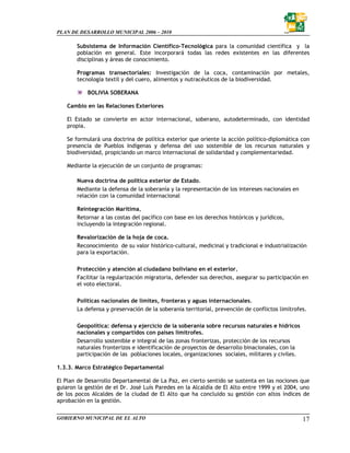 PLAN DE DESARROLLO MUNICIPAL 2006 – 2010

       Subsistema de Información Científico-Tecnológica para la comunidad científica y la
       población en general. Este incorporará todas las redes existentes en las diferentes
       disciplinas y áreas de conocimiento.

       Programas transectoriales: Investigación de la coca, contaminación por metales,
       tecnología textil y del cuero, alimentos y nutracéuticos de la biodiversidad.

           BOLIVIA SOBERANA

   Cambio en las Relaciones Exteriores

   El Estado se convierte en actor internacional, soberano, autodeterminado, con identidad
   propia.

   Se formulará una doctrina de política exterior que oriente la acción político-diplomática con
   presencia de Pueblos Indígenas y defensa del uso sostenible de los recursos naturales y
   biodiversidad, propiciando un marco internacional de solidaridad y complementariedad.

   Mediante la ejecución de un conjunto de programas:

       Nueva doctrina de política exterior de Estado.
       Mediante la defensa de la soberanía y la representación de los intereses nacionales en
       relación con la comunidad internacional

       Reintegración Marítima,
       Retornar a las costas del pacífico con base en los derechos históricos y jurídicos,
       incluyendo la integración regional.

       Revalorización de la hoja de coca.
       Reconocimiento de su valor histórico-cultural, medicinal y tradicional e industrialización
       para la exportación.

       Protección y atención al ciudadano boliviano en el exterior,
       Facilitar la regularización migratoria, defender sus derechos, asegurar su participación en
       el voto electoral.

       Políticas nacionales de límites, fronteras y aguas internacionales.
       La defensa y preservación de la soberanía territorial, prevención de conflictos limítrofes.

       Geopolítica: defensa y ejercicio de la soberanía sobre recursos naturales e hídricos
       nacionales y compartidos con países limítrofes.
       Desarrollo sostenible e integral de las zonas fronterizas, protección de los recursos
       naturales fronterizos e identificación de proyectos de desarrollo binacionales, con la
       participación de las poblaciones locales, organizaciones sociales, militares y civiles.

1.3.3. Marco Estratégico Departamental

El Plan de Desarrollo Departamental de La Paz, en cierto sentido se sustenta en las nociones que
guiaron la gestión de el Dr. José Luís Paredes en la Alcaldía de El Alto entre 1999 y el 2004, uno
de los pocos Alcaldes de la ciudad de El Alto que ha concluido su gestión con altos índices de
aprobación en la gestión.

GOBIERNO MUNICIPAL DE EL ALTO                                                                    17
 