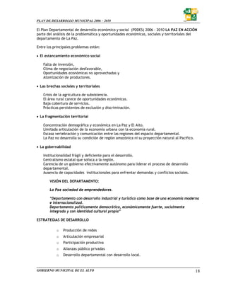 PLAN DE DESARROLLO MUNICIPAL 2006 – 2010

El Plan Departamental de desarrollo económico y social (PDDES) 2006 – 2010 LA PAZ EN ACCIÓN
parte del análisis de la problemática y oportunidades económicas, sociales y territoriales del
departamento de La Paz.

Entre los principales problemas están:

• El estancamiento económico social

   Falta de inversión,
   Clima de negociación desfavorable,
   Oportunidades económicas no aprovechadas y
   Atomización de productores.

• Las brechas sociales y territoriales

   Crisis de la agricultura de subsistencia.
   El área rural carece de oportunidades económicas.
   Baja cobertura de servicios.
   Prácticas persistentes de exclusión y discriminación.

• La fragmentación territorial

   Concentración demográfica y económica en La Paz y El Alto.
   Limitada articulación de la economía urbana con la economía rural.
   Escasa vertebración y comunicación entre las regiones del espacio departamental.
   La Paz no desarrolla su condición de región amazónica ni su proyección natural al Pacifico.

• La gobernabilidad

   Institucionalidad frágil y deficiente para el desarrollo.
   Centralismo estatal que sofoca a la región.
   Carencia de un gobierno efectivamente autónomo para liderar el proceso de desarrollo
   departamental.
   Ausencia de capacidades institucionales para enfrentar demandas y conflictos sociales.

       VISIÓN DEL DEPARTAMENTO:

       La Paz sociedad de emprendedores.

       “Departamento con desarrollo industrial y turístico como base de una economía moderna
       e internacionalizad.
       Departamento políticamente democrático, económicamente fuerte, socialmente
       integrado y con identidad cultural propia”

ESTRATEGIAS DE DESARROLLO

           o    Producción de redes
           o    Articulación empresarial
           o    Participación productiva
           o    Alianzas público privadas
           o    Desarrollo departamental con desarrollo local.



GOBIERNO MUNICIPAL DE EL ALTO                                                                    18
 