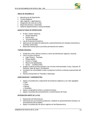PLAN DE DESARROLLO MUNICIPAL 2006 – 2010



   ÁREAS DE DESARROLLO

   •   Manufacturas de Exportación.
   •   Turismo Regional.
   •   Agro negocios y Agroindustria.
   •   Integración del norte de La Paz.
   •   Desarrollo Humano y Sostenible.
   •   Gobierno Departamental e Institucionalidad.

   MANUFACTURAS DE EXPORTACIÓN

       •   El Alto: Clúster Industrial.
           • Parque Industrial.
           • Puerto Seco.
           • Terminal Bimodal.
       •   Ley de Promoción Económica.
       •   Apertura de mercados de exportación y aprovechamiento de ventajas arancelarias y
           acuerdos comerciales.
       •   Desarrollo forestal para la provisión permanente de madera.

   TURISMO REGIONAL

       •   Ciudad de La Paz; destino turístico y centro de distribución regional y nacional
       •   Cinco circuitos turísticos.
           • Lago Títicaca – Tiwanaku
           • Parque Madidi.
           • Coroico y Yungas
           • Reserva de Apolobamba.
           • Sorata - Cordillera Real.
       •   Acoplar la oferta turística paceña a los circuitos internacionales: Cuzco, Atacama, El
           Pantanal, Salar de Uyuni, Las Misiones.
       •   Incorporar las comunidades rurales a proyectos turísticos y alianzas empresariales del
           sector.
       •   Nuevas excavaciones en Tiwanaku e Iskanwaya.

   AGRO-NEGOCIOS Y AGROINDUSTRIA

       •   Apoyo a la producción y exportación de productos orgánicos y con valor agregado:
           • Café
           • Cacao
           • Quinua
           • Camélidos.
       •   Apoyo a la ganadería lechera y productos lácteos.
       •   Apoyo a la producción procesamiento y transformación de frutas.

   INTEGRACIÓN NORTE DE LA PAZ

       •   Explotación de hidrocarburos.
       •   Generación de una economía productiva, mediante el aprovechamiento forestal y el
           procesamiento de la madera.
       •   Apoyo a la producción de azúcar orgánica en San Buenaventura.


GOBIERNO MUNICIPAL DE EL ALTO                                                                 19
 
