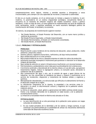 PLAN DE DESARROLLO MUNICIPAL 2006 – 2010

complementaciones entre lógicas, visiones y sentidos opuestos o divergentes a veces
irreconciliables, pero siempre con una capacidad de recrearse y trascender la adversidad.

El Alto es un mundo complejo, en él se entrecruzan en tiempo y espacio lo moderno, lo pre-
moderno, lo postmoderno en un exótica singularidad sociológica. Actualmente Bolivia se
encuentra en un momento de inflexión respecto del modelo económico –social y político
neoliberal, si bien no deja de serlo, el nuevo gobierno ha implementado una serie de medidas de
corte nacionalista, social, y populista señalando un nuevo escenario ideológico político de
transformación del Estado, la sociedad y la economía.

En esencia, las propuestas de transformación sugieren transitar:

   o   Del Estado Rentista, al Estado Promotor del Desarrollo, con un nuevo marco jurídico y
       políticas de promoción.
   o   Del Estado Primario-Exportador, al Estado Industrializador.
   o   Del Estado Patrimonialista, al Estado con instituciones consolidadas.
   o   Del Estado Nación, al Estado Multinacional.

1.3.4.1. PROBLEMAS Y POTENCIALIDADES

       PROBLEMAS
   •   Desarticulación y poca incidencia de los sistemas de educación, salud, producción, medio
       ambiente y desarrollo urbano.
   •   Sistema judicial y legislativo burocrático, ineficiente y de baja institucionalidad
   •   Baja calidad educativa en el nivel primario
   •   Baja productividad de las micro y pequeña empresa en todos los rubros de producción
   •   Autonomía municipal incompleta e insuficiente para promover e intervenir en el desarrollo
       integral del Municipio
   •   Baja calidad de atención en salud e infraestructura insuficiente y en recursos humanos.
   •   Patrimonialismo y prebendalismo como traba para la profundización de la democracia.
   •   Crecimiento acelerado y desordenado de la mancha urbana y el uso del suelo, que generan
       loteamientos ilegales, induce la segregación urbana y la exclusión social, afectando la
       calidad de vida de la población.
       Alta contaminación del agua y aire, por la emisión de aguas y gases tóxicos de las
       industrias, los ríos convertidos en botaderos de basura y cloacas e insuficiencia en el
       servicio de recolección, disposición y tratamiento de residuos sólidos y orgánicos y
       químicos.
       Metropolización desordenada y no estructurada que dificulta el ordenamiento territorial y
       el desarrollo integral de la región.
   •   La distribución inequitativa de la riqueza, la propiedad y los servicios como la
       educación y la salud; la discriminación cultural y lingüístico de la población alteña
       originaria aymara
   •   La oferta en educación, salud, género y generacional del GMEA continúa siendo escasa
       frente a las múltiples demandas de la población en edad escolar y de la población
       económicamente activa.
   •   La mitad de la mortalidad infantil en Bolivia está ubicada en El Alto.

       POTENCIALIDADES
       • La auto identificación de un alto porcentaje de la población como aymara con rasgos
          culturales de solidaridad.
       •   Es una ciudad portadora de la identidad y de los valores y lengua aymaras, lo que
           constituye una potencialidad por la posibilidad de utilizar los mecanismos identitarios
           como base del desarrollo económico social.


GOBIERNO MUNICIPAL DE EL ALTO                                                                  21
 